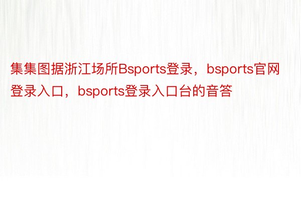 集集图据浙江场所Bsports登录，bsports官网登录入口，bsports登录入口台的音答