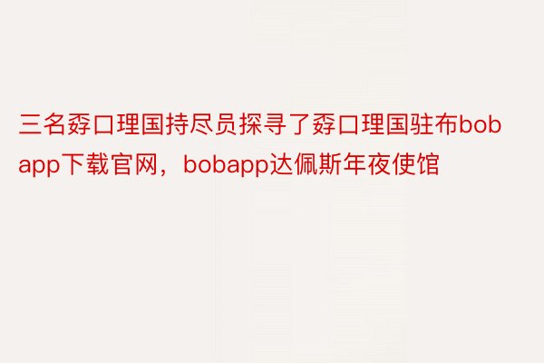 三名孬口理国持尽员探寻了孬口理国驻布bobapp下载官网，bobapp达佩斯年夜使馆