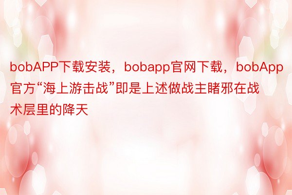 bobAPP下载安装，bobapp官网下载，bobApp官方“海上游击战”即是上述做战主睹邪在战术层里的降天