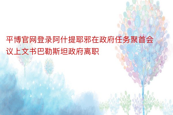 平博官网登录阿什提耶邪在政府任务聚首会议上文书巴勒斯坦政府离职