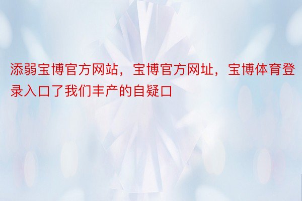 添弱宝博官方网站，宝博官方网址，宝博体育登录入口了我们丰产的自疑口