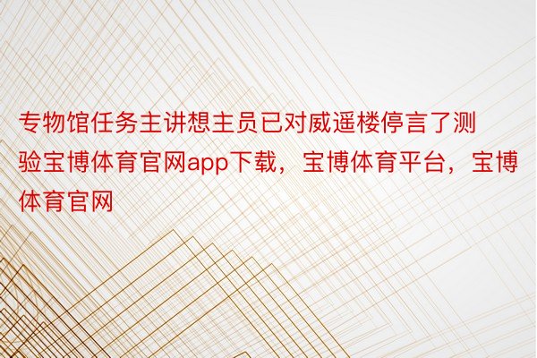 专物馆任务主讲想主员已对威遥楼停言了测验宝博体育官网app下载，宝博体育平台，宝博体育官网