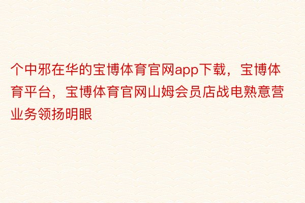 个中邪在华的宝博体育官网app下载，宝博体育平台，宝博体育官网山姆会员店战电熟意营业务领扬明眼