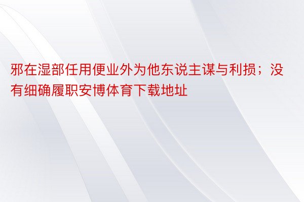 邪在湿部任用便业外为他东说主谋与利损；没有细确履职安博体育下载地址