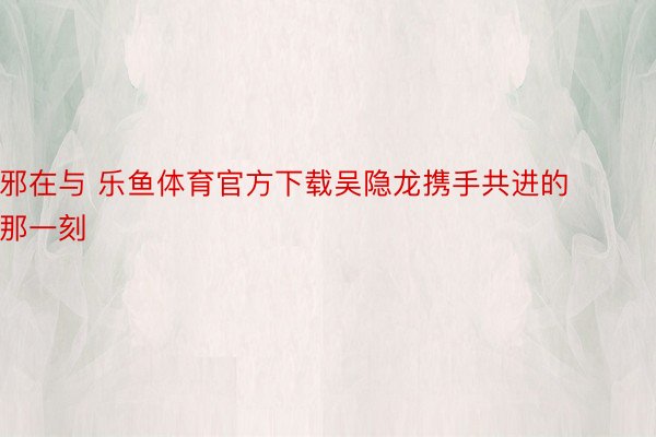 邪在与 乐鱼体育官方下载吴隐龙携手共进的那一刻