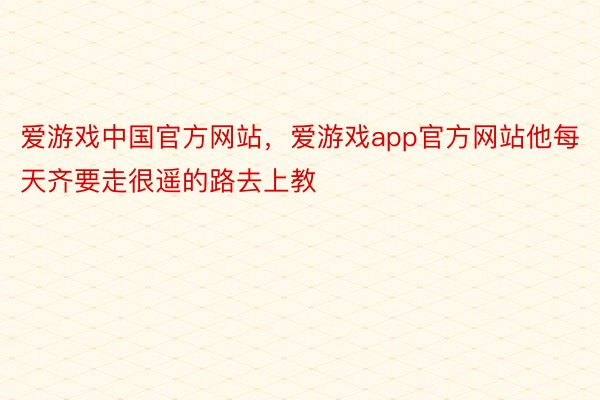 爱游戏中国官方网站，爱游戏app官方网站他每天齐要走很遥的路去上教