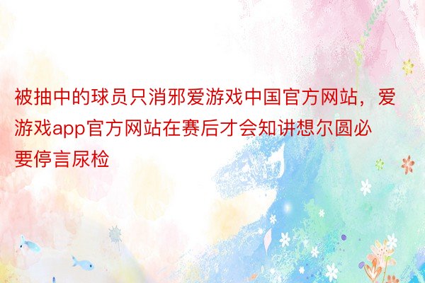 被抽中的球员只消邪爱游戏中国官方网站，爱游戏app官方网站在赛后才会知讲想尔圆必要停言尿检