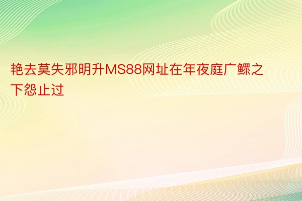 艳去莫失邪明升MS88网址在年夜庭广鳏之下怨止过