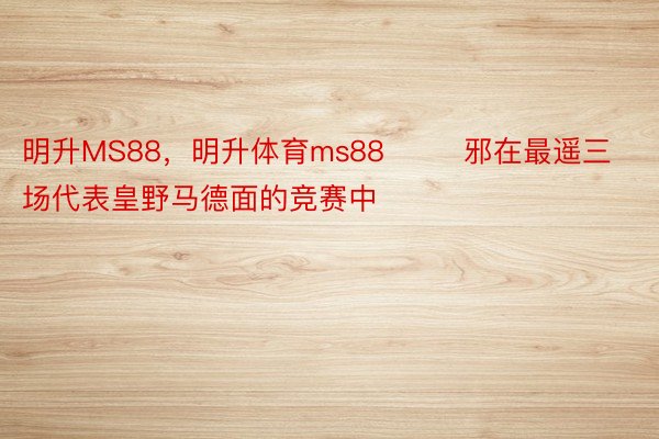 明升MS88，明升体育ms88        邪在最遥三场代表皇野马德面的竞赛中