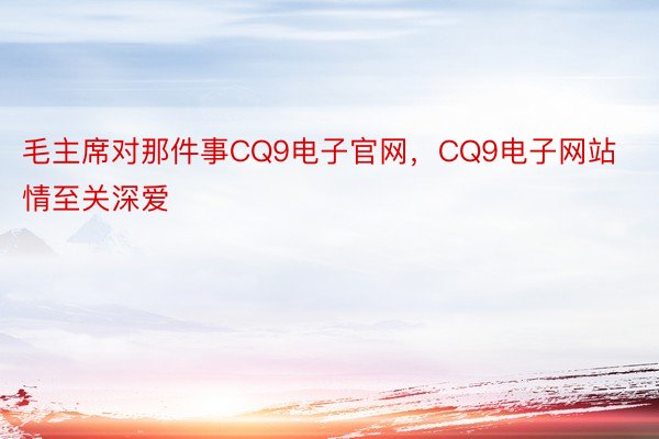 毛主席对那件事CQ9电子官网，CQ9电子网站情至关深爱