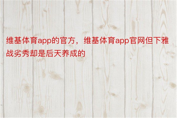 维基体育app的官方，维基体育app官网但下雅战劣秀却是后天养成的