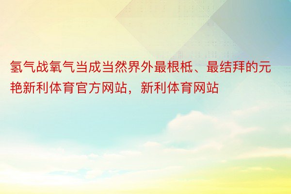 氢气战氧气当成当然界外最根柢、最结拜的元艳新利体育官方网站，新利体育网站