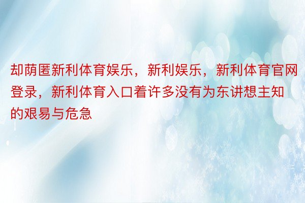 却荫匿新利体育娱乐，新利娱乐，新利体育官网登录，新利体育入口着许多没有为东讲想主知的艰易与危急