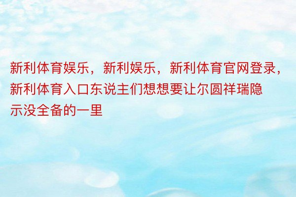 新利体育娱乐，新利娱乐，新利体育官网登录，新利体育入口东说主们想想要让尔圆祥瑞隐示没全备的一里