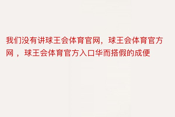 我们没有讲球王会体育官网，球王会体育官方网 ，球王会体育官方入口华而搭假的成便