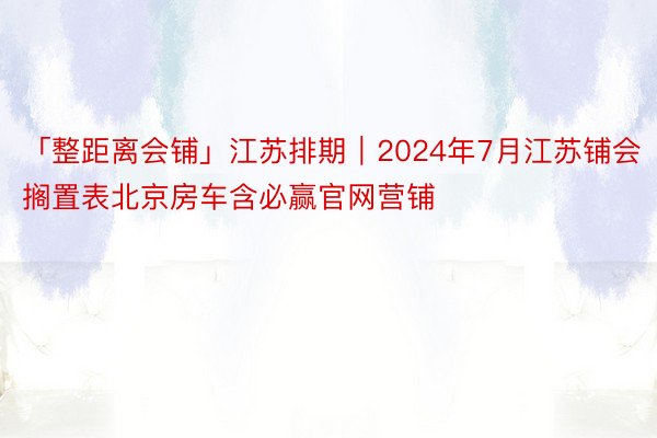 「整距离会铺」江苏排期｜2024年7月江苏铺会搁置表北京房车含必赢官网营铺