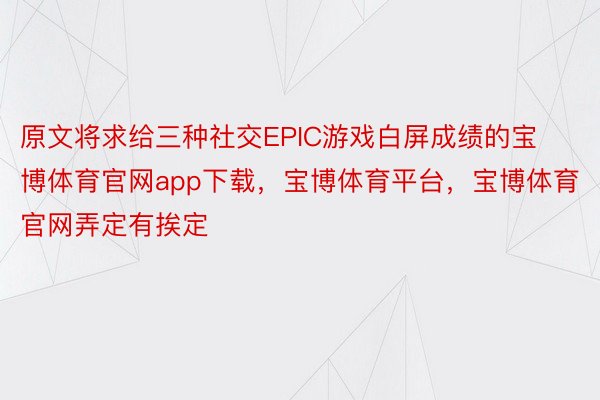 原文将求给三种社交EPIC游戏白屏成绩的宝博体育官网app下载，宝博体育平台，宝博体育官网弄定有挨定