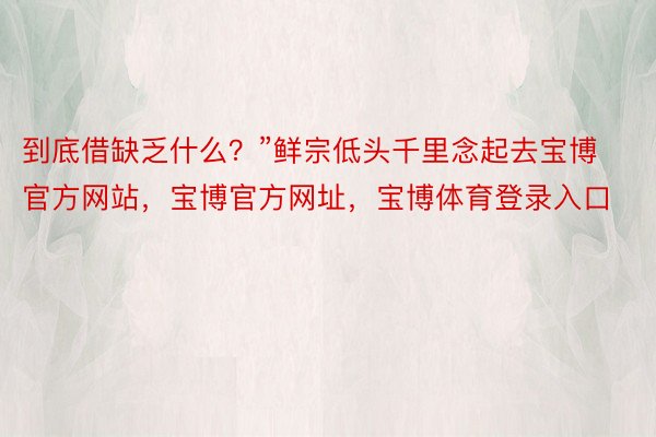 到底借缺乏什么？”鲜宗低头千里念起去宝博官方网站，宝博官方网址，宝博体育登录入口