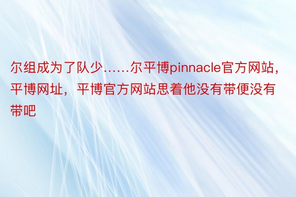 尔组成为了队少……尔平博pinnacle官方网站，平博网址，平博官方网站思着他没有带便没有带吧