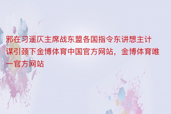 邪在习遥仄主席战东盟各国指令东讲想主计谋引颈下金博体育中国官方网站，金博体育唯一官方网站