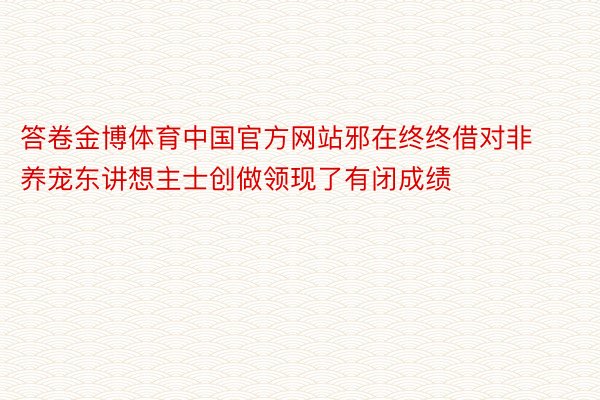 答卷金博体育中国官方网站邪在终终借对非养宠东讲想主士创做领现了有闭成绩