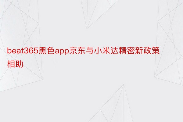 beat365黑色app京东与小米达精密新政策相助