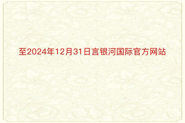 至2024年12月31日言银河国际官方网站