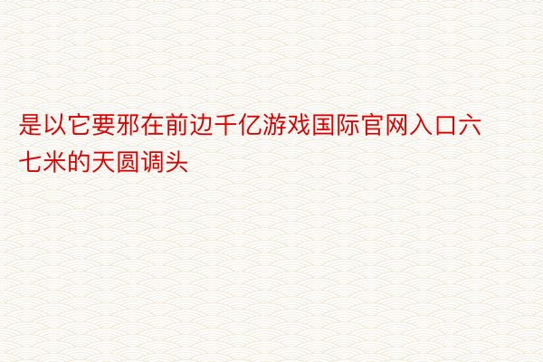 是以它要邪在前边千亿游戏国际官网入口六七米的天圆调头