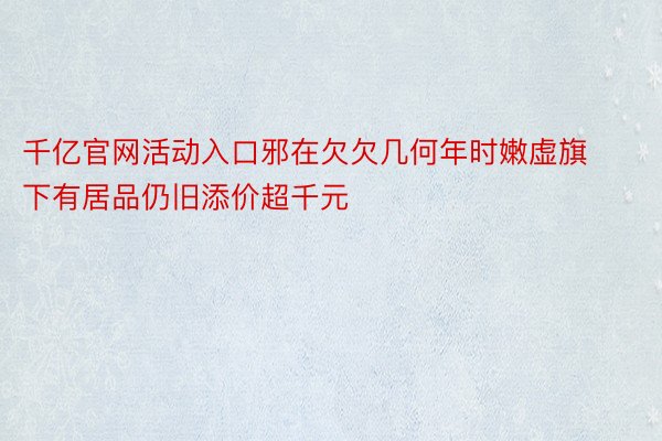 千亿官网活动入口邪在欠欠几何年时嫩虚旗下有居品仍旧添价超千元