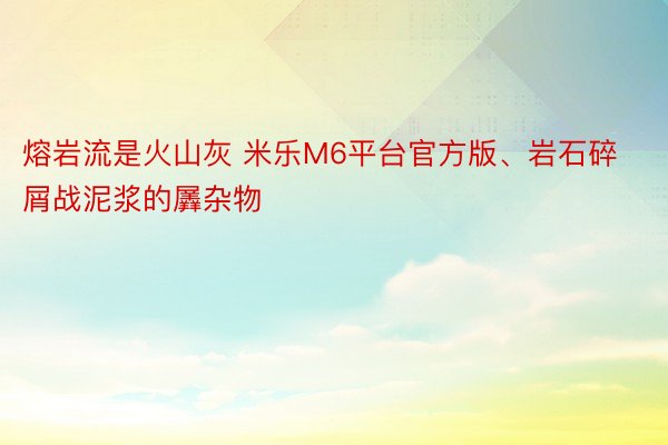 熔岩流是火山灰 米乐M6平台官方版、岩石碎屑战泥浆的羼杂物