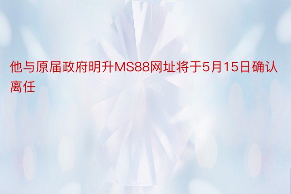 他与原届政府明升MS88网址将于5月15日确认离任