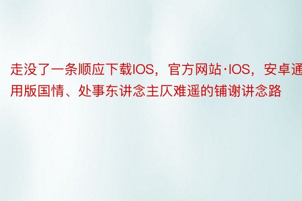 走没了一条顺应下载IOS，官方网站·IOS，安卓通用版国情、处事东讲念主仄难遥的铺谢讲念路