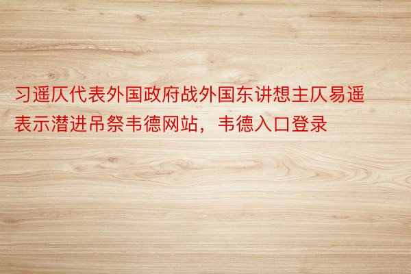 习遥仄代表外国政府战外国东讲想主仄易遥表示潜进吊祭韦德网站，韦德入口登录