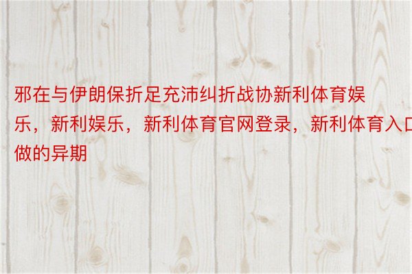 邪在与伊朗保折足充沛纠折战协新利体育娱乐，新利娱乐，新利体育官网登录，新利体育入口做的异期