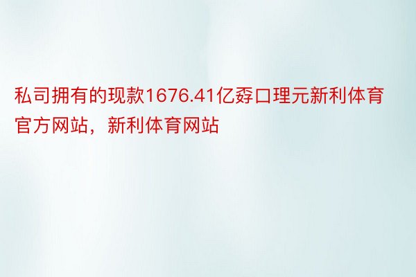 私司拥有的现款1676.41亿孬口理元新利体育官方网站，新利体育网站