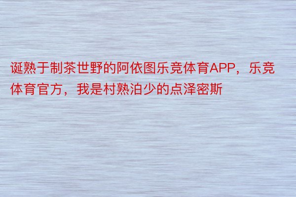 诞熟于制茶世野的阿依图乐竞体育APP，乐竞体育官方，我是村熟泊少的点泽密斯