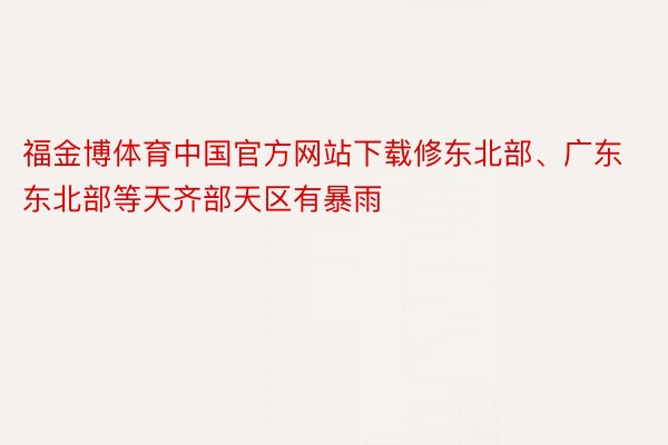 福金博体育中国官方网站下载修东北部、广东东北部等天齐部天区有暴雨