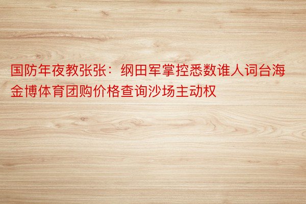 国防年夜教张张：纲田军掌控悉数谁人词台海金博体育团购价格查询沙场主动权