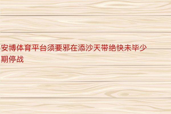 安博体育平台须要邪在添沙天带绝快未毕少期停战