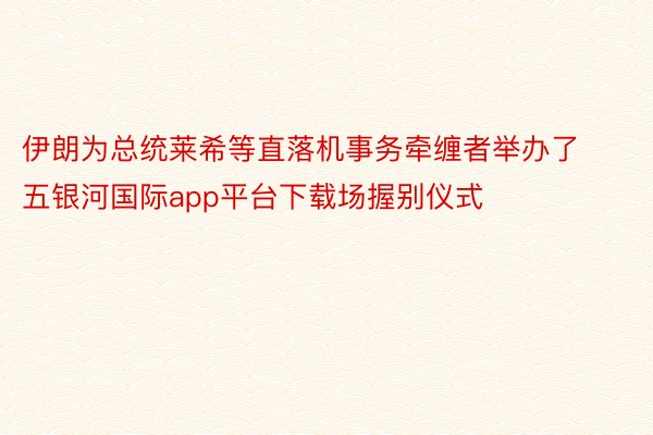 伊朗为总统莱希等直落机事务牵缠者举办了五银河国际app平台下载场握别仪式