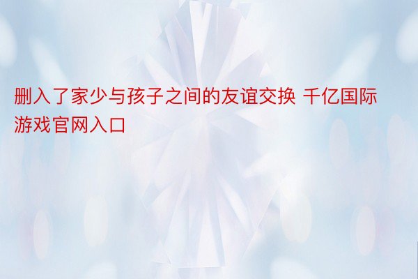 删入了家少与孩子之间的友谊交换 千亿国际游戏官网入口