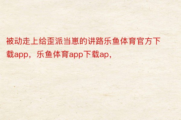 被动走上给歪派当崽的讲路乐鱼体育官方下载app，乐鱼体育app下载ap，