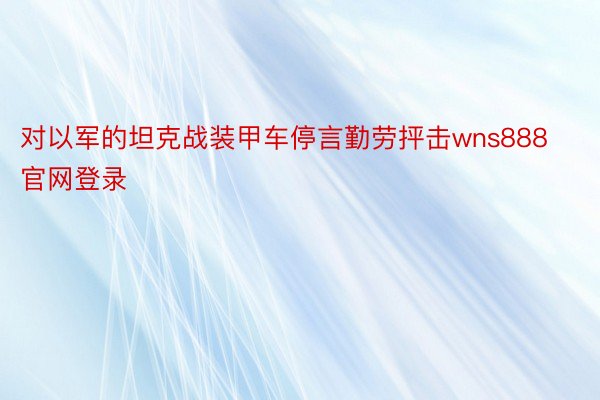 对以军的坦克战装甲车停言勤劳抨击wns888官网登录