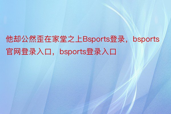 他却公然歪在家堂之上Bsports登录，bsports官网登录入口，bsports登录入口