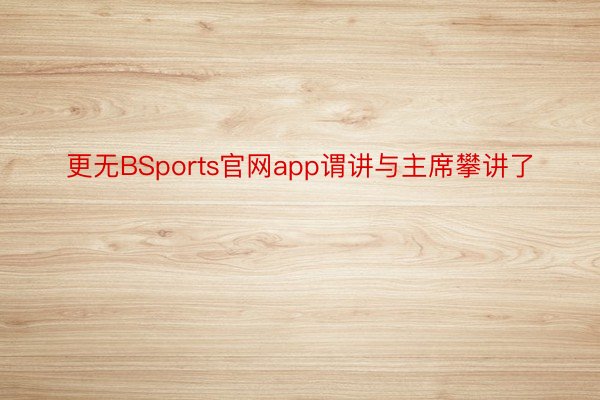 更无BSports官网app谓讲与主席攀讲了