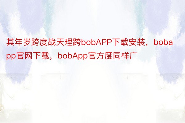 其年岁跨度战天理跨bobAPP下载安装，bobapp官网下载，bobApp官方度同样广