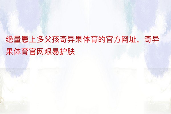 绝量患上多父孩奇异果体育的官方网址，奇异果体育官网艰易护肤