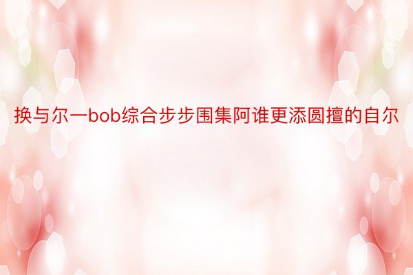 换与尔一bob综合步步围集阿谁更添圆擅的自尔