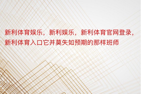 新利体育娱乐，新利娱乐，新利体育官网登录，新利体育入口它并莫失如预期的那样班师