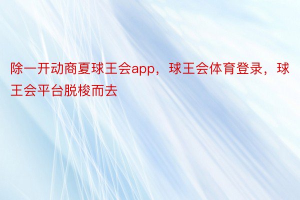 除一开动商夏球王会app，球王会体育登录，球王会平台脱梭而去